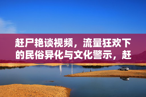 赶尸艳谈视频,流量狂欢下的民俗异化与文化警示,赶尸艳谈视频,流量狂欢下的民俗异化与文化警示 赶尸艳谈视频,流量狂欢下的民俗异化与文化警示,赶尸艳谈视频,流量狂欢下的民俗异化与文化警示