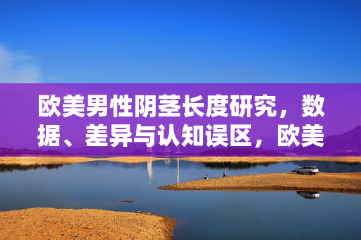 欧美男性阴茎长度研究,数据、差异与认知误区,欧美男性阴茎长度研究,数据、差异与认知误区 欧美男性阴茎长度研究,数据、差异与认知误区,欧美男性阴茎长度研究,数据、差异与认知误区