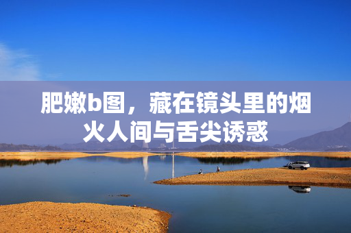 肥嫩b图,藏在镜头里的烟火人间与舌尖诱惑 肥嫩b图,藏在镜头里的烟火人间与舌尖诱惑