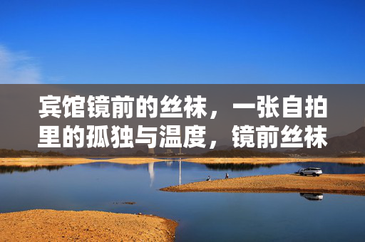 宾馆镜前的丝袜,一张自拍里的孤独与温度,镜前丝袜,自拍里的孤独暖意 宾馆镜前的丝袜,一张自拍里的孤独与温度,镜前丝袜,自拍里的孤独暖意