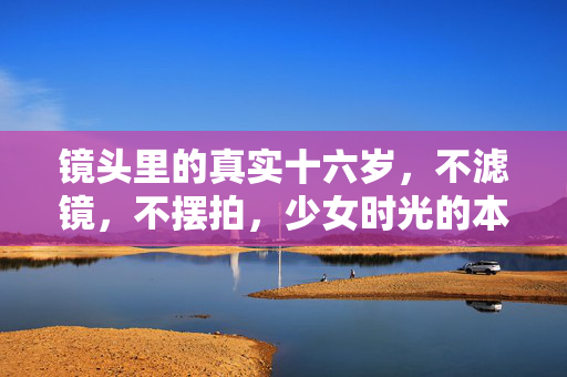 镜头里的真实十六岁,不滤镜,不摆拍,少女时光的本来模样 镜头里的真实十六岁,不滤镜,不摆拍,少女时光的本来模样