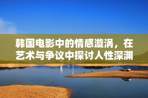 韩国电影中的情感漩涡,在艺术与争议中探讨人性深渊,韩国电影,情感漩涡中的艺术争议与人性深渊 韩国电影中的情感漩涡,在艺术与争议中探讨人性深渊,韩国电影,情感漩涡中的艺术争议与人性深渊
