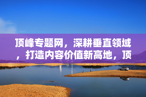 顶峰专题网,深耕垂直领域,打造内容价值新高地,顶峰专题网,深耕垂直领域,铸就内容价值新高地 顶峰专题网,深耕垂直领域,打造内容价值新高地,顶峰专题网,深耕垂直领域,铸就内容价值新高地