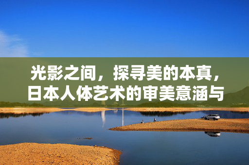 光影之间,探寻美的本真,日本人体艺术的审美意涵与文化视角,光影寻真,日本人体艺术的审美意涵与文化视角 光影之间,探寻美的本真,日本人体艺术的审美意涵与文化视角,光影寻真,日本人体艺术的审美意涵与文化视角