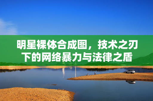 明星裸体合成图,技术之刃下的网络暴力与法律之盾 明星裸体合成图,技术之刃下的网络暴力与法律之盾