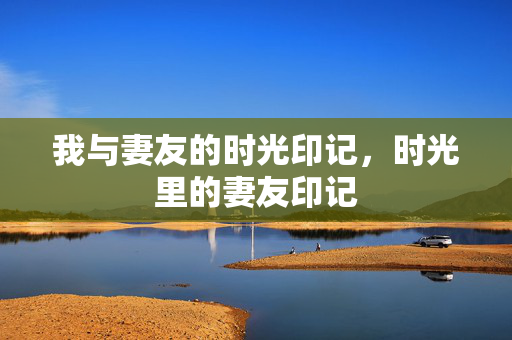 我与妻友的时光印记,时光里的妻友印记 我与妻友的时光印记,时光里的妻友印记