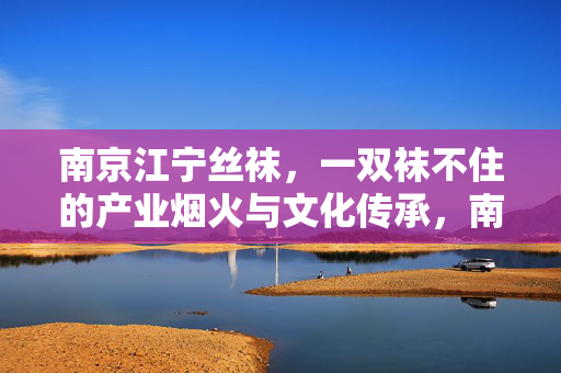 南京江宁丝袜,一双袜不住的产业烟火与文化传承,南京江宁丝袜,一双袜不住的产业烟火与文化传承 南京江宁丝袜,一双袜不住的产业烟火与文化传承,南京江宁丝袜,一双袜不住的产业烟火与文化传承