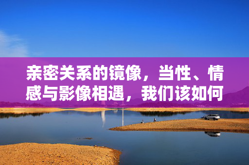 亲密关系的镜像,当性、情感与影像相遇,我们该如何守护真实的联结?亲密关系的影像镜像,性、情感交织中的真实联结 亲密关系的镜像,当性、情感与影像相遇,我们该如何守护真实的联结?亲密关系的影像镜像,性、情感交织中的真实联结