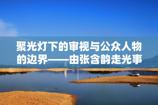 聚光灯下的审视与公众人物的边界——由张含韵走光事件引发的思考,张含韵走光事件,聚光灯下公众人物的边界审视 聚光灯下的审视与公众人物的边界——由张含韵走光事件引发的思考,张含韵走光事件,聚光灯下公众人物的边界审视