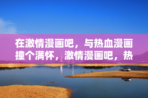 在激情漫画吧,与热血漫画撞个满怀,激情漫画吧,热血漫画撞满怀 在激情漫画吧,与热血漫画撞个满怀,激情漫画吧,热血漫画撞满怀