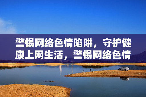 警惕网络色情陷阱,守护健康上网生活,警惕网络色情陷阱,守护健康上网生活 警惕网络色情陷阱,守护健康上网生活,警惕网络色情陷阱,守护健康上网生活