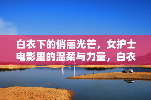 白衣下的俏丽光芒，女护士电影里的温柔与力量，白衣丽影，女护士电影中的温柔力量