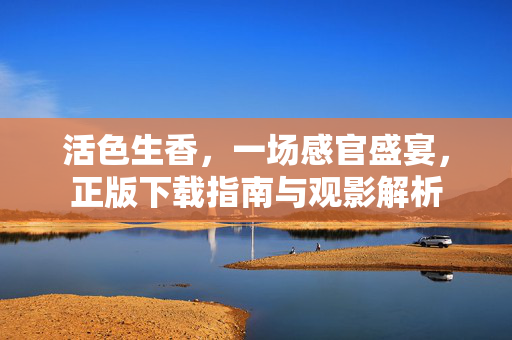 活色生香，一场感官盛宴，正版下载指南与观影解析
