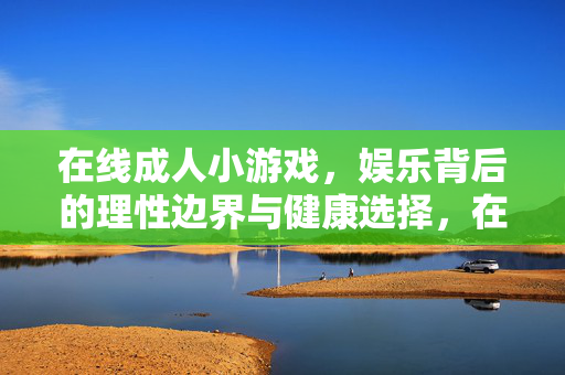 在线成人小游戏,娱乐背后的理性边界与健康选择,在线成人小游戏,理性边界与健康选择 在线成人小游戏,娱乐背后的理性边界与健康选择,在线成人小游戏,理性边界与健康选择