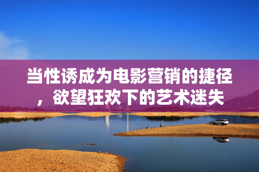 当性诱成为电影营销的捷径,欲望狂欢下的艺术迷失 当性诱成为电影营销的捷径,欲望狂欢下的艺术迷失