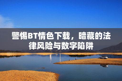 警惕BT情色下载,暗藏的法律风险与数字陷阱 警惕BT情色下载,暗藏的法律风险与数字陷阱