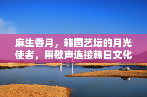 麻生香月,韩国艺坛的月光使者,用歌声连接韩日文化,麻生香月,歌声连韩日,文化共月光 麻生香月,韩国艺坛的月光使者,用歌声连接韩日文化,麻生香月,歌声连韩日,文化共月光