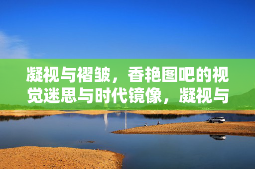 凝视与褶皱,香艳图吧的视觉迷思与时代镜像,凝视与褶皱,香艳图吧的视觉迷思与时代镜像 凝视与褶皱,香艳图吧的视觉迷思与时代镜像,凝视与褶皱,香艳图吧的视觉迷思与时代镜像