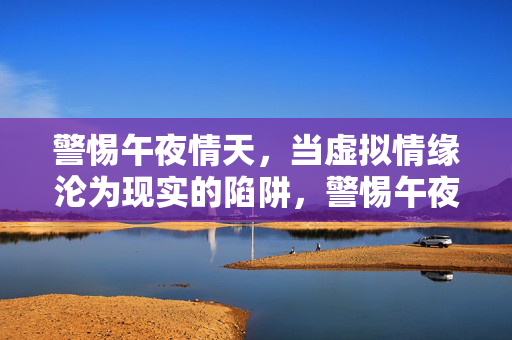 警惕午夜情天,当虚拟情缘沦为现实的陷阱,警惕午夜情天,虚拟情缘沦为现实陷阱 警惕午夜情天,当虚拟情缘沦为现实的陷阱,警惕午夜情天,虚拟情缘沦为现实陷阱
