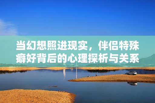 当幻想照进现实,伴侣特殊癖好背后的心理探析与关系重建 当幻想照进现实,伴侣特殊癖好背后的心理探析与关系重建