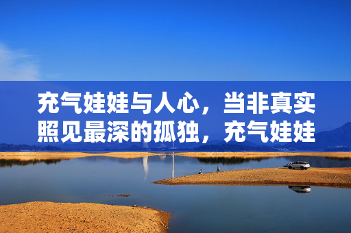 充气娃娃与人心,当非真实照见最深的孤独,充气娃娃,非真实中的人心孤独镜像 充气娃娃与人心,当非真实照见最深的孤独,充气娃娃,非真实中的人心孤独镜像