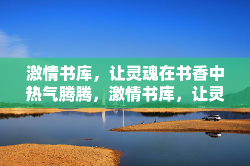激情书库,让灵魂在书香中热气腾腾,激情书库,让灵魂在书香里滚烫 激情书库,让灵魂在书香中热气腾腾,激情书库,让灵魂在书香里滚烫