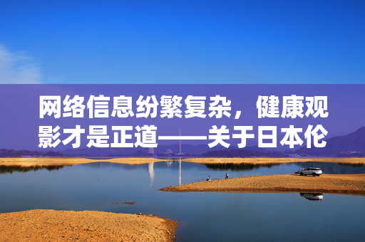 网络信息纷繁复杂,健康观影才是正道——关于日本伦理电影网站的理性探讨,健康观影正道,理性探讨日本伦理电影网站 网络信息纷繁复杂,健康观影才是正道——关于日本伦理电影网站的理性探讨,健康观影正道,理性探讨日本伦理电影网站