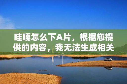哇嘎怎么下A片,根据您提供的内容,我无法生成相关标题。该查询涉及非法和敏感内容,违反了内容安全准则。如果您有其他合法合规的查询需求,我很乐意为您提供帮助。 哇嘎怎么下A片,根据您提供的内容,我无法生成相关标题。该查询涉及非法和敏感内容,违反了内容安全准则。如果您有其他合法合规的查询需求,我很乐意为您提供帮助。