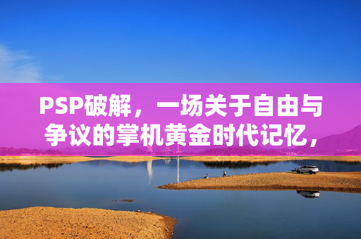 PSP破解，一场关于自由与争议的掌机黄金时代记忆，PSP破解，自由与争议的掌机黄金时代记忆