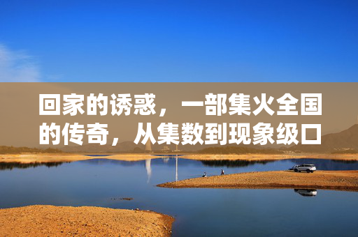 回家的诱惑,一部集火全国的传奇,从集数到现象级口碑的一共多,回家的诱惑,从集数到口碑的现象级传奇 回家的诱惑,一部集火全国的传奇,从集数到现象级口碑的一共多,回家的诱惑,从集数到口碑的现象级传奇