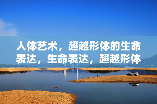 人体艺术,超越形体的生命表达,生命表达,超越形体的人体艺术 人体艺术,超越形体的生命表达,生命表达,超越形体的人体艺术