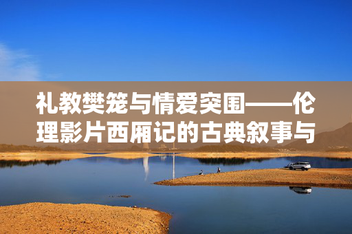 礼教樊笼与情爱突围——伦理影片西厢记的古典叙事与当代回响,礼教樊笼下的情爱突围,西厢记的古典叙事与当代回响 礼教樊笼与情爱突围——伦理影片西厢记的古典叙事与当代回响,礼教樊笼下的情爱突围,西厢记的古典叙事与当代回响