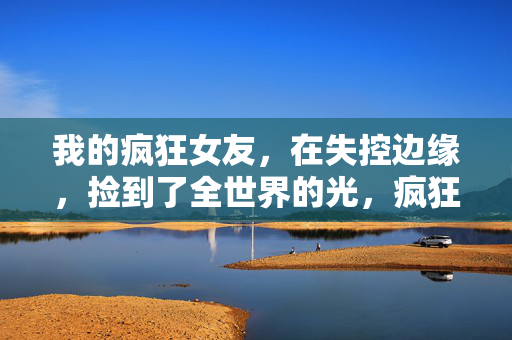 我的疯狂女友,在失控边缘,捡到了全世界的光,疯狂女友在失控边缘捡到全世界的光 我的疯狂女友,在失控边缘,捡到了全世界的光,疯狂女友在失控边缘捡到全世界的光