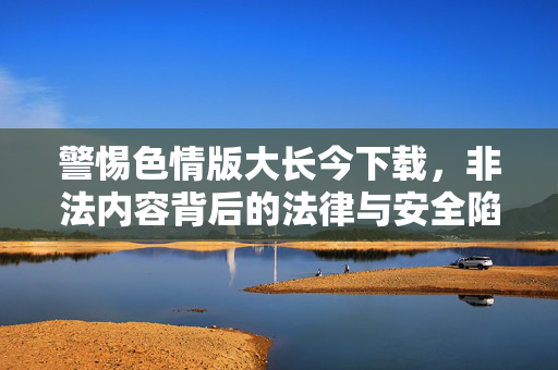 警惕色情版大长今下载,非法内容背后的法律与安全陷阱,警惕色情版大长今下载,非法内容背后的法律与安全陷阱 警惕色情版大长今下载,非法内容背后的法律与安全陷阱,警惕色情版大长今下载,非法内容背后的法律与安全陷阱