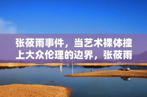 张莜雨事件,当艺术裸体撞上大众伦理的边界,张莜雨事件,艺术裸体撞上大众伦理边界 张莜雨事件,当艺术裸体撞上大众伦理的边界,张莜雨事件,艺术裸体撞上大众伦理边界
