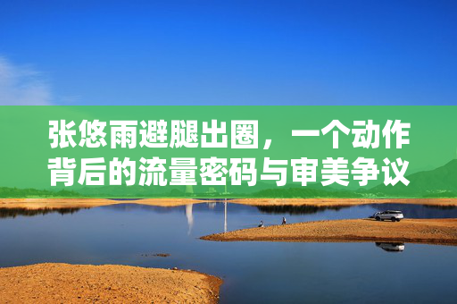 张悠雨避腿出圈,一个动作背后的流量密码与审美争议,张悠雨避腿出圈,流量密码与审美争议的交织 张悠雨避腿出圈,一个动作背后的流量密码与审美争议,张悠雨避腿出圈,流量密码与审美争议的交织