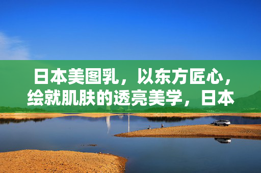 日本美图乳,以东方匠心,绘就肌肤的透亮美学,日本美图乳,东方匠心绘就肌肤透亮美学 日本美图乳,以东方匠心,绘就肌肤的透亮美学,日本美图乳,东方匠心绘就肌肤透亮美学
