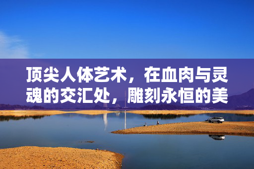 顶尖人体艺术，在血肉与灵魂的交汇处，雕刻永恒的美