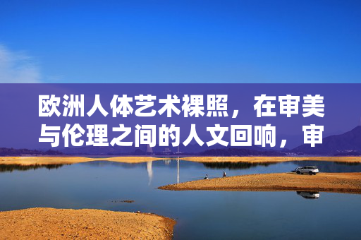 欧洲人体艺术裸照,在审美与伦理之间的人文回响,审美与伦理之间,欧洲人体艺术裸照的人文回响 欧洲人体艺术裸照,在审美与伦理之间的人文回响,审美与伦理之间,欧洲人体艺术裸照的人文回响