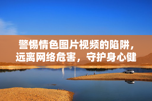 警惕情色图片视频的陷阱,远离网络危害,守护身心健康,警惕情色陷阱,守护身心健康 警惕情色图片视频的陷阱,远离网络危害,守护身心健康,警惕情色陷阱,守护身心健康