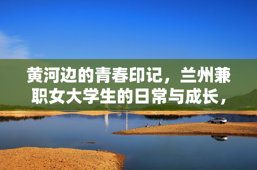 黄河边的青春印记,兰州兼职女大学生的日常与成长,黄河边的青春印记,兰州兼职女大学生的日常与成长 黄河边的青春印记,兰州兼职女大学生的日常与成长,黄河边的青春印记,兰州兼职女大学生的日常与成长