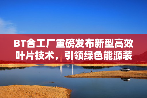 BT合工厂重磅发布新型高效叶片技术,引领绿色能源装备升级,BT合工厂新型高效叶片技术发布 引领绿色能源装备升级 BT合工厂重磅发布新型高效叶片技术,引领绿色能源装备升级,BT合工厂新型高效叶片技术发布 引领绿色能源装备升级