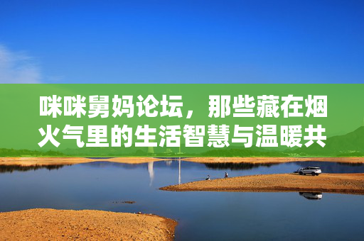 咪咪舅妈论坛,那些藏在烟火气里的生活智慧与温暖共鸣,咪咪舅妈论坛,烟火气里的生活智慧与温暖共鸣 咪咪舅妈论坛,那些藏在烟火气里的生活智慧与温暖共鸣,咪咪舅妈论坛,烟火气里的生活智慧与温暖共鸣