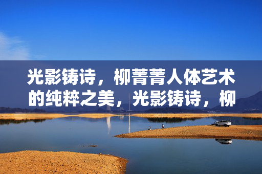 光影铸诗，柳菁菁人体艺术的纯粹之美，光影铸诗，柳菁菁人体艺术的纯粹之美