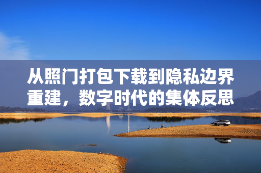 从照门打包下载到隐私边界重建,数字时代的集体反思,从照门到隐私边界重建,数字时代的集体反思 从照门打包下载到隐私边界重建,数字时代的集体反思,从照门到隐私边界重建,数字时代的集体反思