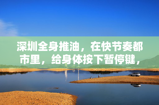 深圳全身推油,在快节奏都市里,给身体按下暂停键,深圳全身推油,都市快节奏里的身体暂停键 深圳全身推油,在快节奏都市里,给身体按下暂停键,深圳全身推油,都市快节奏里的身体暂停键