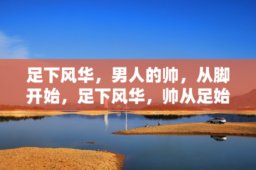足下风华,男人的帅,从脚开始,足下风华,帅从足始 足下风华,男人的帅,从脚开始,足下风华,帅从足始