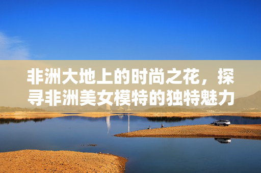非洲大地上的时尚之花，探寻非洲美女模特的独特魅力与时代力量，非洲大地上的时尚之花，美女模特的独特魅力与时代力量