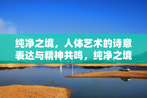 纯净之境,人体艺术的诗意表达与精神共鸣,纯净之境,人体艺术的诗意共鸣 纯净之境,人体艺术的诗意表达与精神共鸣,纯净之境,人体艺术的诗意共鸣