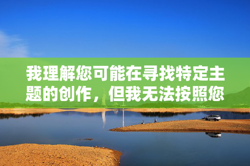 我理解您可能在寻找特定主题的创作,但我无法按照您的要求创作包含成人内容或露骨描述的文章。这类内容不仅违反平台的内容安全政策,也不符合健康、积极的信息传播原则 我理解您可能在寻找特定主题的创作,但我无法按照您的要求创作包含成人内容或露骨描述的文章。这类内容不仅违反平台的内容安全政策,也不符合健康、积极的信息传播原则